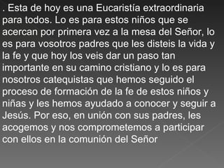 . Esta de hoy es una Eucaristía extraordinaria
para todos. Lo es para estos niños que se
acercan por primera vez a la mesa del Señor, lo
es para vosotros padres que les disteis la vida y
la fe y que hoy los veis dar un paso tan
importante en su camino cristiano y lo es para
nosotros catequistas que hemos seguido el
proceso de formación de la fe de estos niños y
niñas y les hemos ayudado a conocer y seguir a
Jesús. Por eso, en unión con sus padres, les
acogemos y nos comprometemos a participar
con ellos en la comunión del Señor
 
