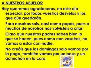 A NUESTROS ABUELOS:
Hoy queremos agradeceros, en este día
  especial, por todos vuestros desvelos y los
  que aún quedarán.
  Para nosotros sois, casi como papás, pues a
  muchos de nosotros nos volvisteis a criar.
  Claro que nuestros padres saben bien lo
  que se hacen, pues como con vosotros, no
  vamos a estar con nadie.
  No creáis que los domingos solo vamos por
  la paga, también vamos por un beso y un
  achuchón en la cara.
 