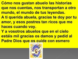 Cómo nos gustan abuelo las historias
que nos cuentas, nos transportan a otro
mundo, el mundo de tus leyendas.
A ti querida abuela, gracias te doy por tu
amor, y esos postres tan ricos que me
haces cuando voy.
Y a vosotros abuelos que en el cielo
estáis mil gracias os damos y pedid al
Padre Dios que os cuide con esmero
 