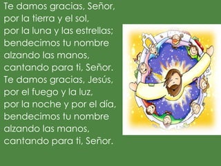 Te damos gracias, Señor,
por la tierra y el sol,
por la luna y las estrellas;
bendecimos tu nombre
alzando las manos,
cantando para ti, Señor.
Te damos gracias, Jesús,
por el fuego y la luz,
por la noche y por el día,
bendecimos tu nombre
alzando las manos,
cantando para ti, Señor.
 
 