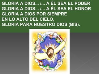 GLORIA A DIOS... /... A ÉL SEA EL PODER
GLORIA A DIOS... /... A ÉL SEA EL HONOR
GLORIA A DIOS POR SIEMPRE
EN LO ALTO DEL CIELO,
GLORIA PARA NUESTRO DIOS (BIS).
 