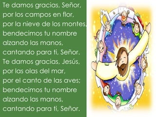 Te damos gracias, Señor,
por los campos en flor,
por la nieve de los montes,
bendecimos tu nombre
alzando las manos,
cantando para ti, Señor.
Te damos gracias, Jesús,
por las olas del mar,
por el canto de las aves;
bendecimos tu nombre
alzando las manos,
cantando para ti, Señor.
 
