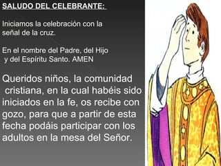 SALUDO DEL CELEBRANTE:

Iniciamos la celebración con la
señal de la cruz.

En el nombre del Padre, del Hijo
y del Espíritu Santo. AMEN

Queridos niños, la comunidad
 cristiana, en la cual habéis sido
iniciados en la fe, os recibe con
gozo, para que a partir de esta
fecha podáis participar con los
adultos en la mesa del Señor.
 