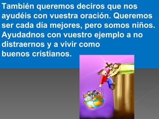 También queremos deciros que nos
ayudéis con vuestra oración. Queremos
ser cada día mejores, pero somos niños.
Ayudadnos con vuestro ejemplo a no
distraernos y a vivir como
buenos cristianos.
 