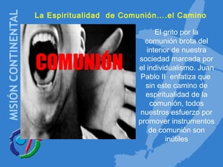 La Espiritualidad de Comunión….el Camino
COMUNIÓN
El grito por la
comunión brota del
interior de nuestra
sociedad marcada por
el individualismo. Juan
Pablo II enfatiza que
sin este camino de
espiritualidad de la
comunión, todos
nuestros esfuerzo por
promover instrumentos
de comunión son
inútiles
 