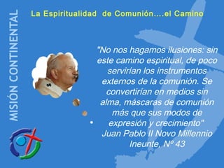 La Espiritualidad de Comunión….el Camino
"No nos hagamos ilusiones: sin
este camino espiritual, de poco
servirían los instrumentos
externos de la comunión. Se
convertirían en medios sin
alma, máscaras de comunión
más que sus modos de
expresión y crecimiento"
Juan Pablo II Novo Millennio
Ineunte, Nº 43
 