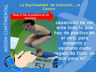 La Espiritualidad de Comunión….el
Camino
Paso 3: Ver lo positivo en mi
hermano
Paso 3: Ver lo positivo en mi
hermano
capacidad de ver
ante todo lo que
hay de positivo en
el otro, para
acogerlo y
valorarlo como
regalo de Dios: un
“don para mí”…,
 