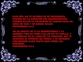 HIJO MÍO, NO TE OLVIDES DE MI ENSEÑANZA,
GUARDA EN TU CORAZÓN MIS MANDAMIENTOS.
PORQUE ELLOS TE COLMARAN DE LARGOS DÍAS, DE
AÑOS DE VIDA Y DE BUENA SALUD.
PROVERBIOS 3:1-2

NO SE APARTE DE TI LA MISERICORDIA Y LA
VERDAD; PONLAS COMO COLLAR EN TU CUELLO, Y
ESCRÍBELAS EN EL LIBRO DE TU CORAZÓN. ASÍ TE
GANARÁS EL APRECIO DE TODOS, Y TE MIRARÁN
CON BUENOS OJOS TANTO DIOS COMO LOS
HOMBRES.
PROVERBIOS 3:3-4
 