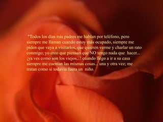 "Todos los días mis padres me hablan por teléfono, pero
siempre me llaman cuando estoy más ocupado, siempre me
piden que vaya a visitarlos, que quieren verme y charlar un rato
conmigo; yo creo que piensan que NO tengo nada que hacer...
¡ya ves como son los viejos...! cuando llego a ir a su casa
siempre me cuentan las mismas cosas... una y otra vez; me
tratan como si todavía fuera un niño.
 