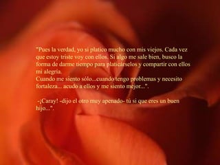 "Pues la verdad, yo si platico mucho con mis viejos. Cada vez
que estoy triste voy con ellos. Si algo me sale bien, busco la
forma de darme tiempo para platicárselos y compartir con ellos
mi alegría.
Cuando me siento sólo...cuando tengo problemas y necesito
fortaleza... acudo a ellos y me siento mejor...".

-¡Caray! -dijo el otro muy apenado- tú si que eres un buen
hijo...".
 