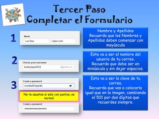 Tercer Paso
Completar el Formulario
Nombre y Apellidos
Recuerda que los Nombres y
Apellidos deben comenzar con
mayúscula
Esta va a ser el nombre del
usuario de tu correo.
Recuerda que debe ser en
minúscula y sin dejar espacios.
Esta va a ser la clave de tu
correo.
Recuerda que vas a colocarla
igual que en la imagen, cambiando
el 501 por dos dígitos que
recuerdes siempre.
No te asustes si sale con puntos, es
normal
 