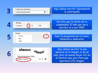 Aquí debes escribir nuevamente
la contraseña
Escribe aquí la fecha de tu
cumpleaños. El año que vas a
escribir va a ser 1995.
Aquí te preguntan por tu sexo,
femenino o masculino.
Aquí debes escribir lo que
aparece en la imagen, si no es
muy claro se puede hacer clic en
la flechita que gira. Para que
aparezca otra imagen.
 