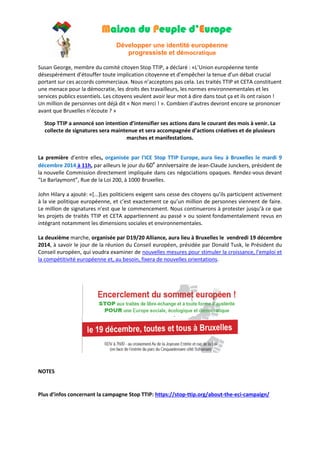 Maison du Peuple d’Europe 
Développer une identité européenne 
progressiste et démocratique 
Susan George, membre du comité citoyen Stop TTIP, a déclaré : «L’Union européenne tente désespérément d’étouffer toute implication citoyenne et d’empêcher la tenue d’un débat crucial portant sur ces accords commerciaux. Nous n’acceptons pas cela. Les traités TTIP et CETA constituent une menace pour la démocratie, les droits des travailleurs, les normes environnementales et les services publics essentiels. Les citoyens veulent avoir leur mot à dire dans tout ça et ils ont raison ! Un million de personnes ont déjà dit « Non merci ! ». Combien d’autres devront encore se prononcer avant que Bruxelles n’écoute ? » Stop TTIP a annoncé son intention d’intensifier ses actions dans le courant des mois à venir. La collecte de signatures sera maintenue et sera accompagnée d’actions créatives et de plusieurs marches et manifestations. 
La première d’entre elles, organisée par l'ICE Stop TTIP Europe, aura lieu à Bruxelles le mardi 9 décembre 2014 à 11h, par ailleurs le jour du 60e anniversaire de Jean-Claude Junckers, président de la nouvelle Commission directement impliquée dans ces négociations opaques. Rendez-vous devant “Le Barlaymont”, Rue de la Loi 200, à 1000 Bruxelles. John Hilary a ajouté: «[...]Les politiciens exigent sans cesse des citoyens qu’ils participent activement à la vie politique européenne, et c’est exactement ce qu’un million de personnes viennent de faire. Le million de signatures n’est que le commencement. Nous continuerons à protester jusqu’à ce que les projets de traités TTIP et CETA appartiennent au passé » ou soient fondamentalement revus en intégrant notamment les dimensions sociales et environnementales. 
La deuxième marche, organisée par D19/20 Alliance, aura lieu à Bruxelles le vendredi 19 décembre 2014, à savoir le jour de la réunion du Conseil européen, présidée par Donald Tusk, le Président du Conseil européen, qui voudra examiner de nouvelles mesures pour stimuler la croissance, l'emploi et la compétitivité européenne et, au besoin, fixera de nouvelles orientations. NOTES 
Plus d’infos concernant la campagne Stop TTIP: https://stop-ttip.org/about-the-eci-campaign/  