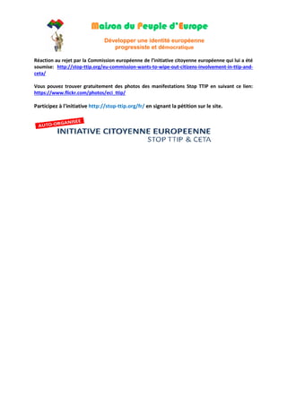 Maison du Peuple d’Europe 
Développer une identité européenne 
progressiste et démocratique 
Réaction au rejet par la Commission européenne de l’initiative citoyenne européenne qui lui a été soumise: http://stop-ttip.org/eu-commission-wants-to-wipe-out-citizens-involvement-in-ttip-and- ceta/ 
Vous pouvez trouver gratuitement des photos des manifestations Stop TTIP en suivant ce lien: https://www.flickr.com/photos/eci_ttip/ 
Participez à l'initiative http://stop-ttip.org/fr/ en signant la pétition sur le site. 