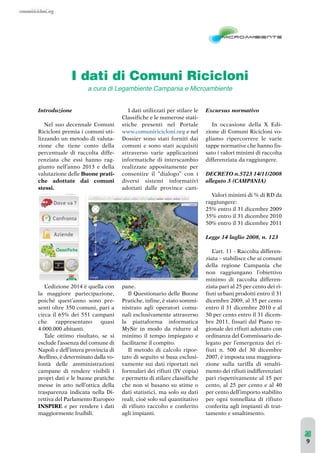 I dati di Comuni Ricicloni 
Introduzione 
a cura di Legambiente Campania e Microambiente 
Nel suo decennale Comuni 
Ricicloni premia i comuni uti-lizzando 
un metodo di valuta-zione 
che tiene conto della 
percentuale di raccolta diffe-renziata 
che essi hanno rag-giunto 
nell’anno 2013 e della 
valutazione delle Buone prati-che 
adottate dai comuni 
stessi. 
L’edizione 2014 è quella con 
la maggiore partecipazione, 
poiché quest’anno sono pre-senti 
oltre 350 comuni, pari a 
circa il 65% dei 551 campani 
che rappresentano quasi 
4.000.000 abitanti. 
Tale ottimo risultato, se si 
esclude l’assenza del comune di 
Napoli e dell’intera provincia di 
Avellino, è determinato dalla vo-lontà 
delle amministrazioni 
campane di rendere visibili i 
propri dati e le buone pratiche 
messe in atto nell’ottica della 
trasparenza indicata nella Di-rettiva 
del Parlamento Europeo 
INSPIRE e per rendere i dati 
maggiormente fruibili. 
I dati utilizzati per stilare le 
Classifiche e le numerose stati-stiche 
presenti nel Portale 
www.comuniricicloni.org e nel 
Dossier sono stati forniti dai 
comuni e sono stati acquisiti 
attraverso varie applicazioni 
informatiche di interscambio 
realizzate appositamente per 
consentire il “dialogo” con i 
diversi sistemi informativi 
adottati dalle province cam-pane. 
Il Questionario delle Buone 
Pratiche, infine, è stato sommi-nistrato 
agli operatori comu-nali 
esclusivamente attraverso 
la piattaforma informatica 
MySir in modo da ridurre al 
minimo il tempo impiegato e 
facilitarne il compito. 
Il metodo di calcolo ripor-tato 
di seguito si basa esclusi-vamente 
sui dati riportati nei 
formulari dei rifiuti (IV copia) 
e permette di stilare classifiche 
che non si basano su stime o 
dati statistici, ma solo su dati 
reali, cioè solo sul quantitativo 
di rifiuto raccolto e conferito 
agli impianti. 
Excursus normativo 
In occasione della X Edi-zione 
di Comuni Ricicloni vo-gliamo 
ripercorrere le varie 
tappe normative che hanno fis-sato 
i valori minimi di raccolta 
differenziata da raggiungere. 
DECRETO n.5723 14/11/2008 
allegato 3 (CAMPANIA) 
Valori minimi di % di RD da 
raggiungere: 
25% entro il 31 dicembre 2009 
35% entro il 31 dicembre 2010 
50% entro il 31 dicembre 2011 
Legge 14 luglio 2008, n. 123 
L’art. 11 - Raccolta differen-ziata 
– stabilisce che ai comuni 
della regione Campania che 
non raggiungano l’obiettivo 
minimo di raccolta differen-ziata 
pari al 25 per cento dei ri-fiuti 
urbani prodotti entro il 31 
dicembre 2009, al 35 per cento 
entro il 31 dicembre 2010 e al 
50 per cento entro il 31 dicem-bre 
2011, fissati dal Piano re-gionale 
dei rifiuti adottato con 
ordinanza del Commissario de-legato 
per l’emergenza dei ri-fiuti 
n. 500 del 30 dicembre 
2007, è imposta una maggiora-zione 
sulla tariffa di smalti-mento 
dei rifiuti indifferenziati 
pari rispettivamente al 15 per 
cento, al 25 per cento e al 40 
per cento dell’importo stabilito 
per ogni tonnellata di rifiuto 
conferita agli impianti di trat-tamento 
e smaltimento. 
9 
 