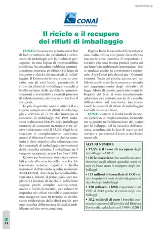 14 
Il riciclo e il recupero 
dei rifiuti di imballaggio 
CONAI è il consorzio privato senza fini 
di lucro costituito dai produttori e utiliz-zatori 
di imballaggi con la finalità di per-seguire, 
in una logica di responsabilità 
condivisa fra cittadini, pubblica ammini-strazione, 
imprese, gli obiettivi di legge di 
recupero e riciclo dei materiali di imbal-laggio. 
Il Consorzio lavora a stretto con-tatto 
con gli enti locali, garantendo il 
ritiro dei rifiuti di imballaggio raccolti a 
livello urbano dalle pubbliche ammini-strazioni 
e avviandoli a corretti processi 
di valorizzazione, attraverso il riciclo e il 
recupero. 
In più di quindici anni di attività il re-cupero 
complessivo di rifiuti di imballag-gio 
è arrivato al 77,5% dell’immesso al 
consumo di imballaggi. Nel 1998 anda-vano 
in discarica il 66,8% degli imballaggi 
immessi al consumo nazionale e ne ve-niva 
valorizzato solo il 33,2%. Oggi la si-tuazione 
è completamente cambiata: 
grazie al Sistema Consortile che ha soste-nuto 
e dato impulso alla valorizzazione 
dei materiali di imballaggio provenienti 
dalla raccolta urbana, 3 imballaggi su 4 
vengono recuperati, erano 1 su 3 nel 1998. 
Queste performance sono state possi-bili 
grazie alla crescita della raccolta dif-ferenziata 
urbana, regolata a livello 
nazionale dall’Accordo quadro nazionale 
ANCI-CONAI. Fare bene la raccolta diffe-renziata 
è, infatti, il primo passo per mi-gliorare 
i risultati di riciclo. E’ sufficiente 
seguire pochi semplici accorgimenti, 
anche a livello domestico, per ridurre le 
impurità nei rifiuti raccolti e consentire 
una maggiore resa in termini di riciclo, 
come evidenziato dalle dieci regole per 
una raccolta differenziata di qualità pub-blicate 
sul sito www.conai.org. 
Oggi in Italia la raccolta differenziata è 
una realtà diffusa con punte d’eccellenza 
ma anche zone d’ombra. E’ importate ri-cordare 
che una buona pratica porta ad 
un beneficio ambientale importante, che 
si traduce anche in corrispettivi econo-mici 
Anci-Conai più elevati per i Comuni 
virtuosi. Tutto ciò risulta ancora più va-lido 
in quelle aree che scontano un ritardo 
nel raggiungimento degli obiettivi di 
legge. Molte di queste, particolarmente le 
Regioni del Sud, si sono recentemente 
adoperate per attivare servizi di raccolta 
differenziata sul territorio, incremen-tando 
le quantità di rifiuti di imballaggio 
raccolti in convenzione. 
CONAI sostiene le realtà locali in que-sto 
percorso di miglioramento, fornendo 
un supporto nell’elaborazione del piano 
per lo sviluppo del la raccolta differen-ziata, 
coordinando la fase di start up del 
servizio e garantendo l’avvio a riciclo dei 
materiali. 
ALCUNI NUMERI: 
• 77,5% è il tasso di recupero degli 
imballaggi nel 2013 
• 100 le discariche che sarebbero state 
riempite negli ultimi quindici anni se 
non ci fosse stato il recupero degli im-ballaggi 
• 125 milioni di tonnellate di CO2 evi-tate 
in quindici anni di attività grazie al 
riciclo degli imballaggi 
• 350 miliardi i kWh risparmiati dal 
1997 al 2012 grazie al riciclo degli im-ballaggi 
• 15,2 miliardi di euro i benefici eco-nomici 
connessi all’attività del Sistema 
Consortile, calcolati tra il 1999 e il 2011 
 