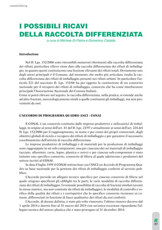 37 
I POSSIBILI RICAVI 
DELLA RACCOLTA DIFFERENZIATA 
Introduzione 
a cura di Michele Di Patria e Domenico Cataldo 
Nel D. Lgs. 152/2006 sono rinvenibili numerosi riferimenti alla raccolta differenziata 
dei rifiuti; particolare rilievo viene dato alla raccolta differenziata dei rifiuti di imballag-gio, 
in quanto questi costituiscono una frazione rilevante dei rifiuti totali. Ovviamente uno 
degli attori principali è il Comune, dal momento che molto più articolata risulta la rac-colta 
differenziata dei rifiuti di imballaggio presenti nei rifiuti urbani. In particolare l’ar-ticolo 
221 del succitato D. Lgs. 152/06 ha per oggetto la costituzione di un consorzio 
nazionale per il recupero dei rifiuti di imballaggio, consorzio che ha come interlocutore 
principale l’Associazione Nazionale dei Comuni Italiani. 
Come si potrà rilevare nel seguito, la raccolta differenziata, nella pratica, si estende anche 
ad altre frazioni, merceologicamente simili a quelle costituenti gli imballaggi, ma non pro-venienti 
da essi. 
L’ACCORDO DI PROGRAMMA QUADRO ANCI - CONAI 
Il CONAI, è un consorzio costituito dalle imprese produttrici e utilizzatrici di imbal-laggi, 
in origine ai sensi dell’art. 41 del D. Lgs. 22/97 e attualmente ai sensi dell’art. 224 del 
D. Lgs. 152/2006 per il raggiungimento, in nome e per conto dei propri consorziati, degli 
obiettivi globali di riciclo e recupero dei rifiuti di imballaggio e per garantire il necessario 
coordinamento dell’attività di raccolta differenziata. 
Le imprese produttrici di imballaggi e di materiali per la produzione di imballaggi 
sono raggruppate in sei sub-componenti, una per ciascuno dei sei materiali di imballaggio 
(acciaio, alluminio, carta, legno, plastica e vetro) e per ciascun sub-componente è stato 
istituito uno specifico consorzio, consorzio di filiera al quale aderiscono i produttori del 
settore iscritti al CONAI. 
In data 8 luglio 1999 il CONAI sottoscrisse con l’ANCI un Accordo di Programma Qua-dro 
su base nazionale per la gestione dei rifiuti di imballaggio conferiti al servizio pub-blico. 
L’Accordo prevede un allegato tecnico specifico per ciascun consorzio di filiera nel 
quale vengono specificati gli obblighi tra le parti, le varie modalità di raccolta differen-ziata 
dei rifiuti di imballaggio, l’eventuale possibilità di raccolta di frazioni similari (aventi 
la stessa matrice, ma non costituite da rifiuti da imballaggio), le modalità di controllo e ve-rifica 
della qualità dei rifiuti e i corrispettivi che lo specifico consorzio riconosce ai co-muni, 
differenziati in funzione di fasce qualitative dei rifiuti da essi conferiti. 
L’Accordo, di durata definita, è stato più volte rinnovato; l’ultimo rinnovo decorre dal 
1 aprile 2014 e durerà fino al 31 marzo del 2019 con un’unica eccezione riguardante l’al-legato 
tecnico del settore plastica che è stato prorogato al 31 dicembre 2014. 
 