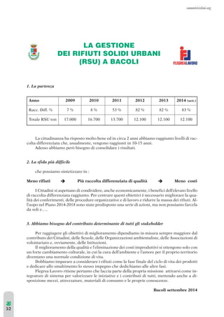 1. La partenza 
Anno 2009 2010 2011 2012 2013 2014 (sett.) 
Racc. Diff. % 7 % 8 % 53 % 82 % 82 % 83 % 
Totale RSU ton 17.000 16.700 13.700 12.100 12.100 12.100 
La cittadinanza ha risposto molto bene ed in circa 2 anni abbiamo raggiunto livelli di rac-colta 
differenziata che, usualmente, vengono raggiunti in 10-15 anni. 
Adesso abbiamo però bisogno di consolidare i risultati. 
2. La sfida più difficile 
che possiamo sintetizzare in : 
Meno rifiuti Più raccolta differenziata di qualità Meno costi 
I Cittadini si aspettano di condividere, anche economicamente, i benefici dell’elevato livello 
di raccolta differenziata raggiunto. Per centrare questi obiettivi è necessario migliorare la qua-lità 
dei conferimenti, delle procedure organizzative e di lavoro e ridurre la massa dei rifiuti. Al-l’uopo 
nel Piano 2014-2018 sono state predisposte una serie di azioni, ma non possiamo farcela 
da soli e….. 
3. Abbiamo bisogno del contributo determinante di tutti gli stakeholder 
Per raggiugere gli obiettivi di miglioramento dipendiamo in misura sempre maggiore dal 
contributo dei Cittadini, delle Scuole, delle Organizzazioni ambientaliste, delle Associazioni di 
volontariato e, ovviamente, delle Istituzioni. 
Il miglioramento della qualità e l’eliminazione dei costi improduttivi si ottengono solo con 
un forte cambiamento culturale, in cui la cura dell’ambiente e l’amore per il proprio territorio 
diventano una normale condizione di vita. 
Dobbiamo imparare a considerare i rifiuti come la fase finale del ciclo di vita dei prodotti 
e dedicare allo smaltimento lo stesso impegno che dedichiamo alle altre fasi. 
Flegrea Lavoro ritiene pertanto che faccia parte della propria missione attivarsi come in-tegratore 
di sistema per valorizzare le iniziative e i contributi di tutti, mettendo anche a di-sposizione 
mezzi, attrezzature, materiali di consumo e le proprie conoscenze. 
Bacoli settembre 2014 
LA GESTIONE 
DEI RIFIUTI SOLIDI URBANI 
(RSU) A BACOLI 
  
52 
 