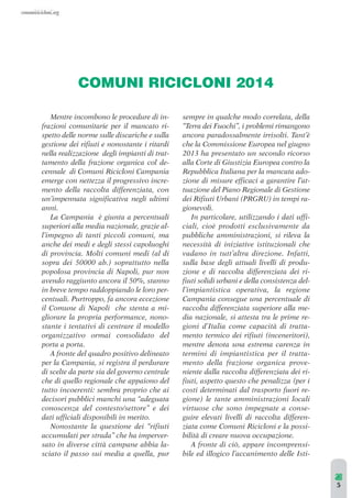 COMUNI RICICLONI 2014 
Mentre incombono le procedure di in-frazioni 
comunitarie per il mancato ri-spetto 
delle norme sulle discariche e sulla 
gestione dei rifiuti e nonostante i ritardi 
nella realizzazione degli impianti di trat-tamento 
della frazione organica col de-cennale 
di Comuni Ricicloni Campania 
emerge con nettezza il progressivo incre-mento 
della raccolta differenziata, con 
un’impennata significativa negli ultimi 
anni. 
La Campania è giunta a percentuali 
superiori alla media nazionale, grazie al-l’impegno 
di tanti piccoli comuni, ma 
anche dei medi e degli stessi capoluoghi 
di provincia. Molti comuni medi (al di 
sopra dei 50000 ab.) soprattutto nella 
popolosa provincia di Napoli, pur non 
avendo raggiunto ancora il 50%, stanno 
in breve tempo raddoppiando le loro per-centuali. 
Purtroppo, fa ancora eccezione 
il Comune di Napoli che stenta a mi-gliorare 
la propria performance, nono-stante 
i tentativi di centrare il modello 
organizzativo ormai consolidato del 
porta a porta. 
A fronte del quadro positivo delineato 
per la Campania, si registra il perdurare 
di scelte da parte sia del governo centrale 
che di quello regionale che appaiono del 
tutto incoerenti: sembra proprio che ai 
decisori pubblici manchi una “adeguata 
conoscenza del contesto/settore” e dei 
dati ufficiali disponibili in merito. 
Nonostante la questione dei “rifiuti 
accumulati per strada” che ha imperver-sato 
in diverse città campane abbia la-sciato 
il passo sui media a quella, pur 
sempre in qualche modo correlata, della 
“Terra dei Fuochi”, i problemi rimangono 
ancora paradossalmente irrisolti. Tant’è 
che la Commissione Europea nel giugno 
2013 ha presentato un secondo ricorso 
alla Corte di Giustizia Europea contro la 
Repubblica Italiana per la mancata ado-zione 
di misure efficaci a garantire l’at-tuazione 
del Piano Regionale di Gestione 
dei Rifiuti Urbani (PRGRU) in tempi ra-gionevoli. 
In particolare, utilizzando i dati uffi-ciali, 
cioè prodotti esclusivamente da 
pubbliche amministrazioni, si rileva la 
necessità di iniziative istituzionali che 
vadano in tutt’altra direzione. Infatti, 
sulla base degli attuali livelli di produ-zione 
e di raccolta differenziata dei ri-fiuti 
solidi urbani e della consistenza del-l’impiantistica 
operativa, la regione 
Campania consegue una percentuale di 
raccolta differenziata superiore alla me-dia 
nazionale, si attesta tra le prime re-gioni 
d’Italia come capacità di tratta-mento 
termico dei rifiuti (inceneritori), 
mentre denota una estrema carenza in 
termini di impiantistica per il tratta-mento 
della frazione organica prove-niente 
dalla raccolta differenziata dei ri-fiuti, 
aspetto questo che penalizza (per i 
costi determinati dal trasporto fuori re-gione) 
le tante amministrazioni locali 
virtuose che sono impegnate a conse-guire 
elevati livelli di raccolta differen-ziata 
come Comuni Ricicloni e la possi-bilità 
di creare nuova occupazione. 
A fronte di ciò, appare incomprensi-bile 
ed illogico l’accanimento delle Isti- 
5 
 