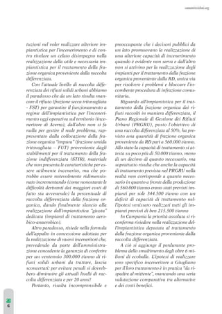 tuzioni nel voler realizzare ulteriore im-piantistica 
per l’incenerimento e di con-tro 
rivelare un celato disimpegno nella 
realizzazione della utile e necessaria im-piantistica 
per il trattamento della fra-zione 
organica proveniente dalla raccolta 
differenziata. 
Con l’attuale livello di raccolta diffe-renziata 
dei rifiuti solidi urbani abbiamo 
il paradosso che da un lato risulta man-care 
il rifiuto (frazione secca tritovagliata 
- FST) per garantire il funzionamento a 
regime dell’impiantistica per l’inceneri-mento 
oggi operativa sul territorio (ince-neritore 
di Acerra), dall’altro non si fa 
nulla per gestire il reale problema, rap-presentato 
dalla collocazione della fra-zione 
organica “impura” (frazione umida 
tritovagliata – FUT) proveniente dagli 
stabilimenti per il trattamento della fra-zione 
indifferenziata (STIR), materiale 
che non presenta le caratteristiche per es-sere 
utilmente incenerito, ma che po-trebbe 
essere notevolmente ridimensio-nato 
incrementando (come nonostante le 
difficoltà derivanti dai maggiori costi di 
fatto sta avvenendo) la percentuale di 
raccolta differenziata della frazione or-ganica, 
dando finalmente slancio alla 
realizzazione dell’impiantistica “giusta” 
dedicata (impianti di trattamento aero-bico- 
anaerobico). 
Altro paradosso, risiede nella formula 
dell’appalto in concessione adottata per 
la realizzazione di nuovi inceneritori che, 
prevedendo da parte dell’amministra-zione 
concedente la garanzia di conferire 
per un ventennio 300.000 t/anno di ri-fiuti 
solidi urbani da trattare, lascia 
sconcertati: per evitare penali si dovreb-bero 
diminuire gli attuali livelli di rac-colta 
differenziata e per 20 anni! 
Pertanto, risulta incomprensibile e 
preoccupante che i decisori pubblici da 
un lato promuovano la realizzazione di 
una ulteriore capacità di incenerimento 
quando è evidente non serva e dall’altro 
non si attivino per la realizzazione degli 
impianti per il trattamento della frazione 
organica proveniente dalla RD, unica via 
per risolvere i problemi e bloccare l’in-combente 
procedura di infrazione comu-nitaria. 
Riguardo all’impiantistica per il trat-tamento 
della frazione organica dei ri-fiuti 
raccolti in maniera differenziata, il 
Piano Regionale di Gestione dei Rifiuti 
Urbani (PRGRU), posto l’obiettivo di 
una raccolta differenziata al 50%, ha pre-visto 
una quantità di frazione organica 
proveniente da RD pari a 560.000 t/anno. 
Allo stato la capacità di trattamento si at-testa 
su poco più di 50.000 t/anno, meno 
di un decimo di quanto necessario, ma 
soprattutto risulta che anche la capacità 
di trattamento prevista nel PRGRU nella 
realtà non corrisponde a quanto neces-sario 
in quanto a fronte della produzione 
di 560.000 t/anno erano stati previsti im-pianti 
per sole 344.500 t/anno con un 
deficit di capacità di trattamento nel-l’ipotesi 
venissero realizzati tutti gli im-pianti 
previsti di ben 215.500 t/anno 
In Campania la priorità assoluta si ri-conferma 
risiedere nella realizzazione del-l’impiantistica 
deputata al trattamento 
della frazione organica proveniente dalla 
raccolta differenziata. 
A ciò si aggiunge il perdurante pro-blema 
dello smaltimento degli oltre 6 mi-lioni 
di ecoballe. L’ipotesi di realizzare 
uno specifico inceneritore a Giugliano 
per il loro trattamento è in pratica “da ri-spedire 
al mittente”, mancando una seria 
valutazione comparativa tra alternative 
e dei costi benefici. 
6 
 