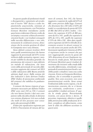 In questo quadro di perduranti ritardi 
e disorganicità e soprattutto ad avvalo-rare 
il nostro “NO” deciso a scelte im-piantistiche 
anacrostiche, orientate al 
massimo incenerimento, con l’iniziativa 
Comuni Ricicloni intendiamo anche 
quest’anno evidenziare il lavoro svolto da 
un’ampia e crescente schiera di ammini-strazioni 
locali, i cui risultati conseguiti 
nella raccolta differenziata e non solo, 
nonostante le condizioni avverse, dimo-strano 
che la corretta gestione di rifiuti 
in Campania non è una chimera. 
Sono definiti comuni ricicloni 2014 
tutte quelle amministrazioni che hanno 
raggiunto la percentuale del 65% (come 
richiesto dalla normativa vigente), men-tre 
per stabilire la classifica generale e la 
premiazione dei comuni è stato definito 
un metodo di valutazione, che tiene 
conto della percentuale di raccolta diffe-renziata 
raggiunta dai comuni nel 2013 
e della valutazione delle Buone pratiche 
adottate dagli stessi. Dalla somma dei 
due indicatori è fatto derivare l’indice 
IPAC (Indice di prestazione ambientale 
del comune) che stabilisce la graduato-ria 
finale. 
I comuni che hanno risposto al que-stionario 
necessario per definire l’indice 
IPAC sono stati 210 su 550. I comuni 
che non hanno fornito i dati non com-paiono 
nella classifica finale, lo diciamo 
con estremo dispiacere (ciò non esclude 
che molti di loro possano aver conse-guito 
alte percentuali di RD). 
Il dato più significativo registrato per 
il 2013 è l’incremento di misura del nu-mero 
di comuni, ben 143, che hanno 
raggiunto e superato la soglia del 65% di 
RD, come previsto dalla legge. Comuni 
che diventano ben 230 (oltre il 65% del 
totale) se consideriamo la quota del 55% 
di RD. Dal 2012 al 2013, inoltre, i Co-muni 
che superano il 65% di RD pas-sano 
da 83 a 143 , quelli che superano il 
60% da 133 a 184 , quelli che superano 
il 55% da 180 a 230 . Altro dato signifi-cativo 
registrato nel 2013 è il livello di in-cremento 
avutosi in alcuni comuni in 
un solo anno con punte anche del 55%. 
Incrementi significativi (intorno al 20%) 
si registrano anche in comuni che pur 
non raggiungendo ancora la quota del 
50% dimostrano di aver finalmente im-boccato 
la strada giusta. Nel decennale 
di Comuni Ricicloni questi risultati di-mostrano 
che insistere sulla strada della 
raccolta differenziata, stimolando e sup-portando 
le amministrazioni locali e sen-sibilizzando 
i cittadini è stata una scelta 
vincente. Esiste un Campania Riciclona, 
radicata, che si consolida in quantità e 
qualità. Non sono eccezioni, non sono 
amministrazioni eroiche. Sono ormai 
l’ordinarietà della nostra regione, e la di-mostrazione 
concreta che se si lavora 
con continuità, condivisione e corre-sponsabilità 
i risultati arrivano. E’ que-sta 
la strada giusta. Percorriamola 
insieme, con passo fermo e deciso. Il 
prossimo, importante, obiettivo è quello 
della prevenzione della produzione di ri-fiuti, 
complesso ed affascinante, come 
tutte le sfide che abbiamo accettato in 
questi anni. 
7 
 
