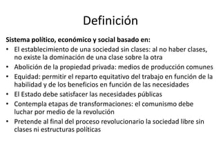 Definición
Sistema político, económico y social basado en:
• El establecimiento de una sociedad sin clases: al no haber clases,
   no existe la dominación de una clase sobre la otra
• Abolición de la propiedad privada: medios de producción comunes
• Equidad: permitir el reparto equitativo del trabajo en función de la
   habilidad y de los beneficios en función de las necesidades
• El Estado debe satisfacer las necesidades públicas
• Contempla etapas de transformaciones: el comunismo debe
   luchar por medio de la revolución
• Pretende al final del proceso revolucionario la sociedad libre sin
   clases ni estructuras políticas
 
