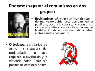 Podemos separar el comunismo en dos
               grupos:
                 • Revisionistas: afirman que los objetivos
                   del marxismo debían alcanzarse en forma
                   pacífica y acepta la coexistencia con otros
                   sistemas políticos a escala internacional y
                   la utilización de los sistemas establecidos
                   en las escalas nacionales


• Ortodoxos: partidarios de
  aplicar la dictadura del
  proletariado,    lo    que
  requiere la revolución y la
  violencia como única vía
  posible de acceso al poder
 