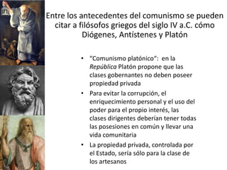 Entre los antecedentes del comunismo se pueden
  citar a filósofos griegos del siglo IV a.C. cómo
           Diógenes, Antístenes y Platón

         • “Comunismo platónico“: en la
           República Platón propone que las
           clases gobernantes no deben poseer
           propiedad privada
         • Para evitar la corrupción, el
           enriquecimiento personal y el uso del
           poder para el propio interés, las
           clases dirigentes deberían tener todas
           las posesiones en común y llevar una
           vida comunitaria
         • La propiedad privada, controlada por
           el Estado, sería sólo para la clase de
           los artesanos
 