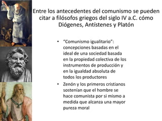 Entre los antecedentes del comunismo se pueden
  citar a filósofos griegos del siglo IV a.C. cómo
           Diógenes, Antístenes y Platón

         • “Comunismo igualitario”:
           concepciones basadas en el
           ideal de una sociedad basada
           en la propiedad colectiva de los
           instrumentos de producción y
           en la igualdad absoluta de
           todos los productores
         • Zenón y los primeros cristianos
           sostenían que el hombre se
           hace comunista por si mismo a
           medida que alcanza una mayor
           pureza moral
 