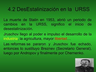 4.2 DesEstalinización en la URSS
La muerte de Stalin en 1953, abrió un periodo de
cambios en la URSS, significo el inicio de
desestalinización.
Jruschov llego al poder e impulso el desarrollo de la
industria, la agricultura, mayor libertad…
Las reformas se pararon y Jruschov fue echado,
entonces lo sustituyo Breznev (Secretario General),
luego por Andropov y finalmente por Chernenko.
 