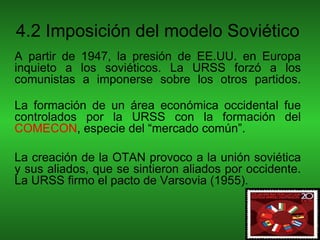 4.2 Imposición del modelo Soviético
A partir de 1947, la presión de EE.UU. en Europa
inquieto a los soviéticos. La URSS forzó a los
comunistas a imponerse sobre los otros partidos.

La formación de un área económica occidental fue
controlados por la URSS con la formación del
COMECON, especie del “mercado común”.

La creación de la OTAN provoco a la unión soviética
y sus aliados, que se sintieron aliados por occidente.
La URSS firmo el pacto de Varsovia (1955).
 