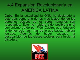 4.4 Expansión Revolucionaria en
        AMERICA LATINA
Cuba: En la actualidad la ONU ha declarado a
este país como uno de los mas justos ,donde los
derechos básicos de los seres humanos son
respetados. Esto no hubiera sido posible sin el
comunismo traído por Fidel Castro, que fortaleció
la democracia, aun mas de lo que batista hubiera
logrado. Además de haber causado la
desaparición de las clases sociales para iniciar la
dictadura.
 