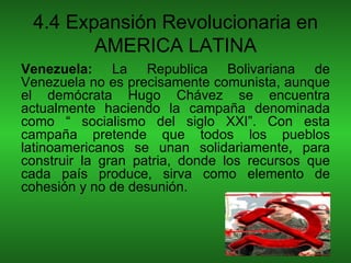 4.4 Expansión Revolucionaria en
        AMERICA LATINA
Venezuela: La Republica Bolivariana de
Venezuela no es precisamente comunista, aunque
el demócrata Hugo Chávez se encuentra
actualmente haciendo la campaña denominada
como “ socialismo del siglo XXI”. Con esta
campaña pretende que todos los pueblos
latinoamericanos se unan solidariamente, para
construir la gran patria, donde los recursos que
cada país produce, sirva como elemento de
cohesión y no de desunión.
 