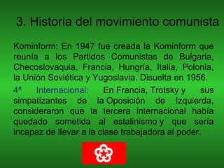 3. Historia del movimiento comunista
Kominform: En 1947 fue creada la Kominform que
reunía a los Partidos Comunistas de Bulgaria,
Checoslovaquia, Francia, Hungría, Italia, Polonia,
la Unión Soviética y Yugoslavia. Disuelta en 1956.
4ª    Internacional:    En Francia, Trotsky y     sus
simpatizantes de la Oposición de Izquierda,
consideraron que la tercera internacional había
quedado sometida al estalinismo y que sería
incapaz de llevar a la clase trabajadora al poder.
 