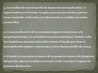 4. Los medios de comunicación de masas son monopolizados y/o
supervisados por el Estado. Se aplica una censura estricta y previa.
Como resultado, el derecho a la información es violado y no existe
prensa libre.


5. La nacionalización de la economía impone restricciones a la
propiedad privada y la actividad económica individual. Debido a ello,
los ciudadanos son más vulnerables frente al Estado que tiene el
monopolio del empleo y representa la única fuente posible de rentas.


6. El poder se concentra en manos de un pequeño número de dirigentes
del partido, que no considera necesario rendir cuentas ni respetar la
primacía del derecho.
 