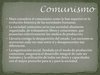  Marx considera el comunismo como la fase superior en la
  evolución histórica de las sociedades humanas.
 La sociedad comunista sería una sociedad altamente
  organizada, de trabajadores libres y conscientes, que
  poseerían colectivamente los medios de producción.
 Llevaría consigo la desaparición del estado. Las naciones se
  acercarían cada vez más entre sí y desaparecerían sus
  diferencias.
 La organización social, fundada en el modo de producción
  comunista, aseguraría el desarrollo integral de cada ser
  humano y la utilización de todas sus dotes y capacidades
  con el mayor provecho para sí y para la sociedad.
 