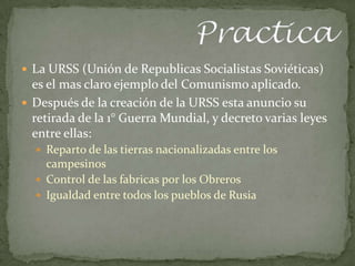  La URSS (Unión de Republicas Socialistas Soviéticas)
  es el mas claro ejemplo del Comunismo aplicado.
 Después de la creación de la URSS esta anuncio su
  retirada de la 1° Guerra Mundial, y decreto varias leyes
  entre ellas:
   Reparto de las tierras nacionalizadas entre los
    campesinos
   Control de las fabricas por los Obreros
   Igualdad entre todos los pueblos de Rusia
 
