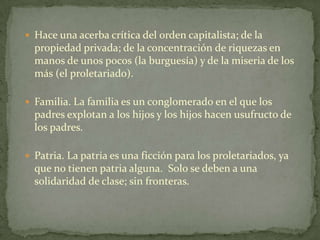  Hace una acerba crítica del orden capitalista; de la
  propiedad privada; de la concentración de riquezas en
  manos de unos pocos (la burguesía) y de la miseria de los
  más (el proletariado).

 Familia. La familia es un conglomerado en el que los
  padres explotan a los hijos y los hijos hacen usufructo de
  los padres.

 Patria. La patria es una ficción para los proletariados, ya
  que no tienen patria alguna. Solo se deben a una
  solidaridad de clase; sin fronteras.
 