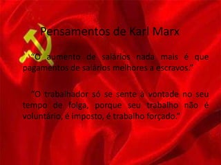 Pensamentos de Karl Marx
“O aumento de salários nada mais é que
pagamentos de salários melhores a escravos.”
“O trabalhador só se sente à vontade no seu
tempo de folga, porque seu trabalho não é
voluntário, é imposto, é trabalho forçado.”
 