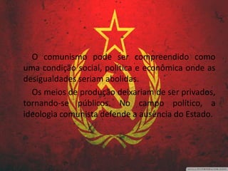 O comunismo pode ser compreendido como
uma condição social, política e econômica onde as
desigualdades seriam abolidas.
Os meios de produção deixariam de ser privados,
tornando-se públicos. No campo político, a
ideologia comunista defende a ausência do Estado.
 