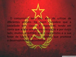 O comunismo tem sido alvo de críticas de
diferentes setores. Há quem considere que a
sociedade sem classes é impossível, tendo em
conta que acaba sempre em corrupção e por outro
lado, muitos acreditam que o capitalismo e a sua
fome de lucro é o único sistema que promove
o desenvolvimento econômico.
 