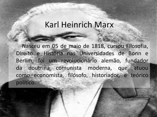 Karl Heinrich Marx
Nasceu em 05 de maio de 1818, cursou Filosofia,
Direito e História nas Universidades de Bonn e
Berlim, foi um revolucionário alemão, fundador
da doutrina comunista moderna, que atuou
como economista, filósofo, historiador, e teórico
político.
 