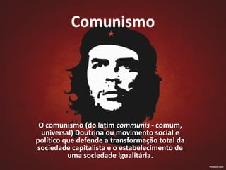 Comunismo
O comunismo (do latim communis - comum,
universal) Doutrina ou movimento social e
político que defende a transformação total da
sociedade capitalista e o estabelecimento de
uma sociedade igualitária.
 