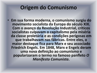 Origem do Comunismo
• Em sua forma moderna, o comunismo surgiu do
movimento socialista da Europa do século XIX.
Com o avanço da Revolução Industrial, críticos
socialistas culpavam o capitalismo pela miséria
da classe proletária e as condições perigosas em
que trabalhavam nas fábricas. Entre eles, o
maior destaque fica para Marx e seu associado
Friedrich Engels. Em 1848, Marx e Engels deram
uma nova definição ao comunismo e
popularizaram o termo no famoso panfleto O
Manifesto Comunista.
 