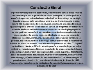 O ponto de vista político e econômico, o comunismo seria a etapa final de
um sistema que visa a igualdade social e a passagem do poder político e
econômico para as mãos da classe trabalhadora. Para atingir este estágio,
deveria-se passar pelo socialismo, uma fase de transição onde o poder
estaria nas mãos de uma burocracia, que organizaria a sociedade rumo à
igualdade plena, onde os trabalhadores seriam os dirigentes e o Estado não
existiria. Pode ser definido como uma doutrina ou ideologia (propostas
sociais, políticas e econômicas) que visa a criação de uma sociedade sem
classes sociais. De acordo com esta ideologia, os meios de produção
(fábricas, fazendas, minas, etc.) deixariam de ser privados, tornando-se
públicos. No campo político, a ideologia comunista defende a ausência do
Estado. As ideias do sistema comunista estão presentes na obra "O Capital"
de Karl Marx. Nesta, o filósofo alemão propõe a tomada de poder pelos
proletários (operários das fábricas) e a adoção de uma economia de forma
planejada para acabar com as desigualdades sociais, suprindo, desta forma,
todas as necessidades das pessoas. Outra obra importante, que apresenta
esta ideologia, é "O Manifesto do Partido Comunista" de Marx e Engels. O
grande marco histórico do comunismo foi a Revolução Russa de 1917.
Podemos citar também, neste contexto, a Revolução Cubana que ocorreu em
1 de janeiro de 1959
Conclusão Geral
 
