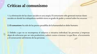 Críticas al comunismo
1. La eliminación de las clases sociales es una utopía. Elcomunismo sólo generará nuevas clases
sociales en donde los trabajadores también tiene un grado de poder y control sobre los recursos.
2. El comunismo ha sido de las peores pesadillas de la humanidad en dolor humano.
3. Debido a que no se recompensa el esfuerzo o iniciativa individual, las personas y empresas
dejan de esforzarse por ser más productivos, reducir costos o innovar. Lo que lleva a la economía
y el consecuente sufrimiento de laspersonas.
 