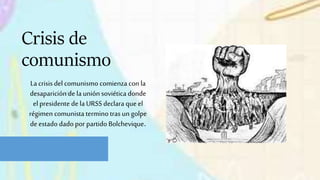 La crisis del comunismo comienza con la
desaparición de launión soviética donde
el presidente de laURSS declara que el
régimen comunista termino tras un golpe
de estado dado por partido Bolchevique.
Crisis de
comunismo
 