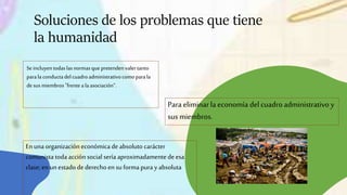 Se incluyentodaslasnormasque pretendenvalertanto
parala conductadelcuadroadministrativocomoparala
desus miembros"frentea laasociación“.
Soluciones de los problemas que tiene
la humanidad
Para eliminar la economía del cuadro administrativo y
sus miembros.
En una organización económica de absoluto carácter
comunista toda acción social sería aproximadamentedeesa
clase; enun estado de derecho en su forma pura y absoluta
 