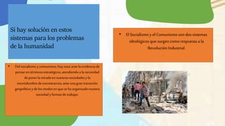 Si hay solución en estos
sistemas para los problemas
de la humanidad
• El Socialismo y el Comunismo son dos sistemas
ideológicos que surgen comorespuesta a la
Revolución Industrial.
.
• Del socialismo ycomunismo,hoynaceantela evidencia de
pensaren términosestratégicos,atendiendoala necesidad
deponerla miradaen nuestrassociedadesyla
incertidumbredeencontrarnos,anteunagran transición
geopolítica ydelos modosen quesehaorganizadonuestra
sociedadyformasdetrabajar.
 