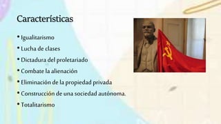 Características
• Igualitarismo
• Lucha de clases
• Dictaduradel proletariado
• Combate la alienación
• Eliminaciónde la propiedad privada
• Construcciónde una sociedadautónoma.
• Totalitarismo
 